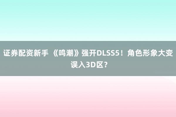 证券配资新手 《鸣潮》强开DLSS5！角色形象大变 误入3D区？