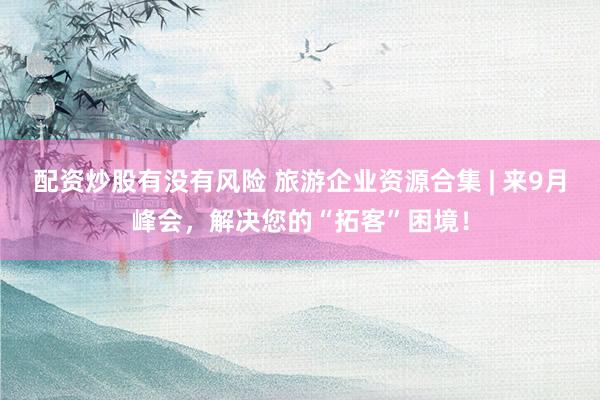 配资炒股有没有风险 旅游企业资源合集 | 来9月峰会，解决您的“拓客”困境！