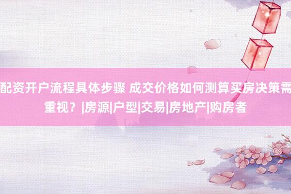 配资开户流程具体步骤 成交价格如何测算买房决策需重视？|房源|户型|交易|房地产|购房者