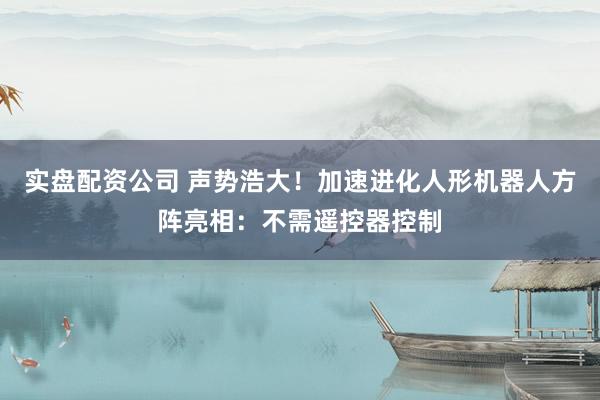 实盘配资公司 声势浩大！加速进化人形机器人方阵亮相：不需遥控器控制
