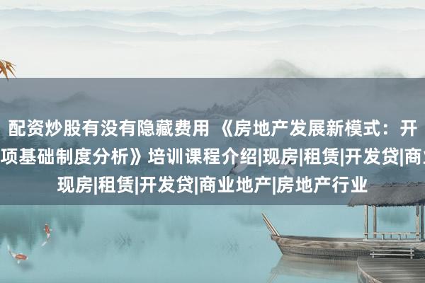 配资炒股有没有隐藏费用 《房地产发展新模式：开发、融资和销售三项基础制度分析》培训课程介绍|现房|租赁|开发贷|商业地产|房地产行业