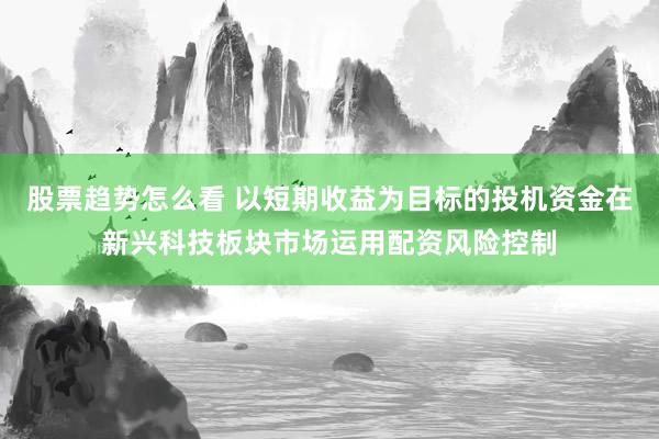 股票趋势怎么看 以短期收益为目标的投机资金在新兴科技板块市场运用配资风险控制