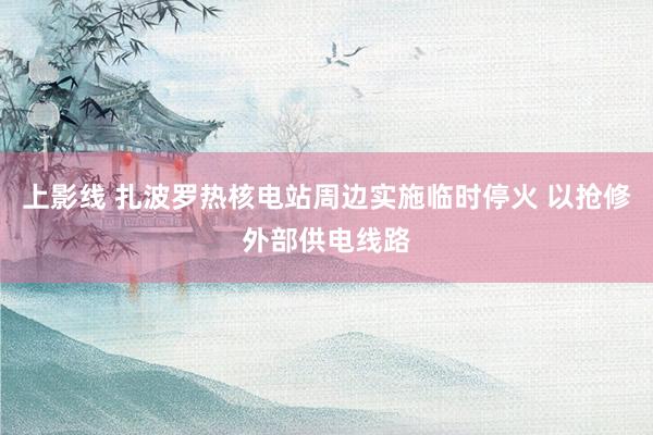 上影线 扎波罗热核电站周边实施临时停火 以抢修外部供电线路