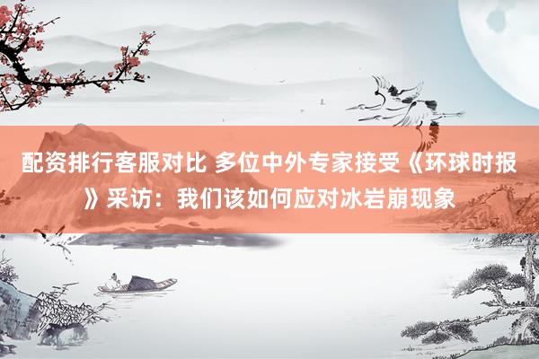 配资排行客服对比 多位中外专家接受《环球时报》采访：我们该如何应对冰岩崩现象
