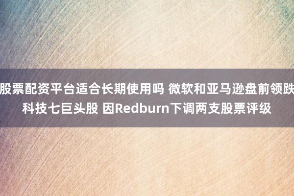 股票配资平台适合长期使用吗 微软和亚马逊盘前领跌科技七巨头股 因Redburn下调两支股票评级