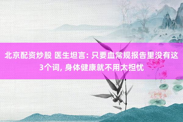 北京配资炒股 医生坦言: 只要血常规报告里没有这3个词, 身体健康就不用太担忧