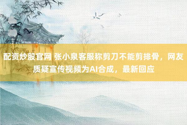 配资炒股官网 张小泉客服称剪刀不能剪排骨，网友质疑宣传视频为AI合成，最新回应