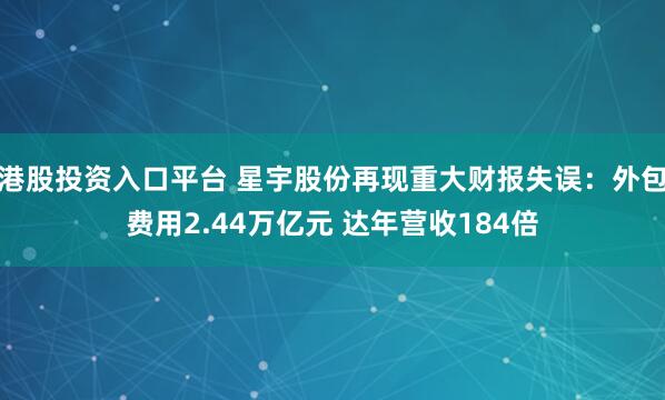 港股投资入口平台 星宇股份再现重大财报失误：外包费用2.44万亿元 达年营收184倍
