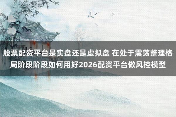 股票配资平台是实盘还是虚拟盘 在处于震荡整理格局阶段阶段如何用好2026配资平台做风控模型