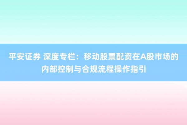 平安证券 深度专栏：移动股票配资在A股市场的内部控制与合规流程操作指引