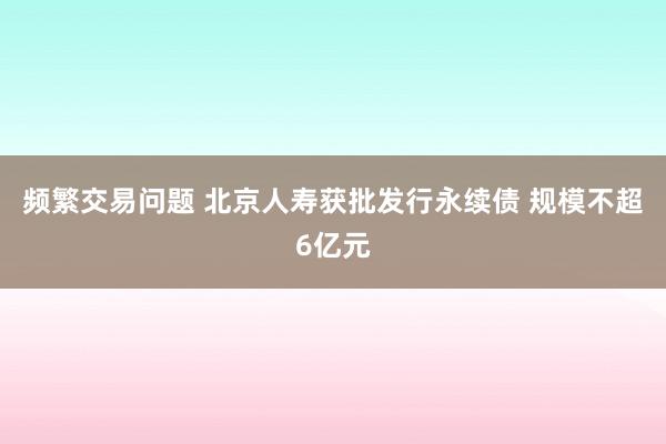 频繁交易问题 北京人寿获批发行永续债 规模不超6亿元