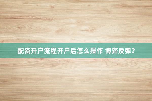 配资开户流程开户后怎么操作 博弈反弹？