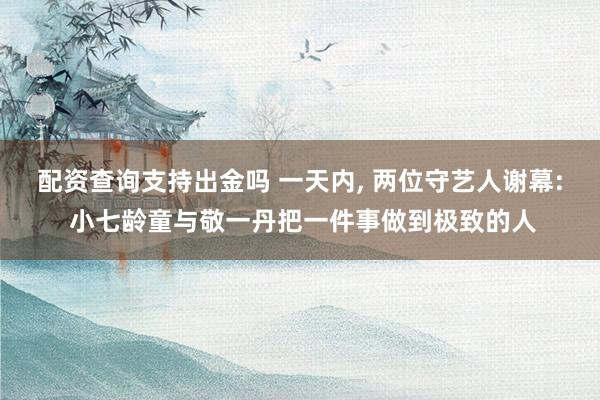 配资查询支持出金吗 一天内, 两位守艺人谢幕: 小七龄童与敬一丹把一件事做到极致的人