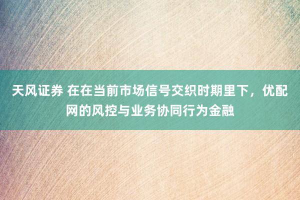 天风证券 在在当前市场信号交织时期里下，优配网的风控与业务协同行为金融