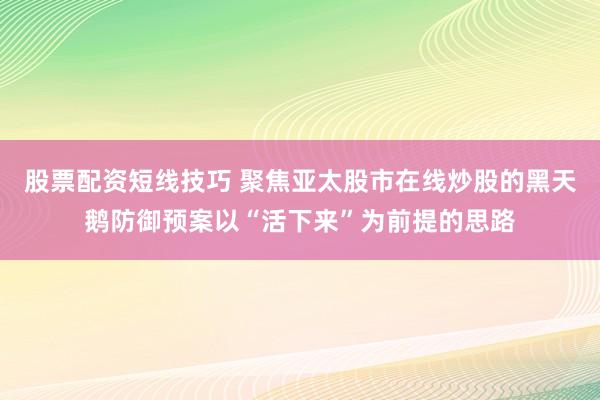 股票配资短线技巧 聚焦亚太股市在线炒股的黑天鹅防御预案以“活下来”为前提的思路