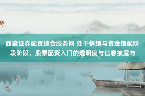 西藏证券配资综合服务网 处于情绪与资金错配阶段阶段，股票配资入门的透明度与信息披露与