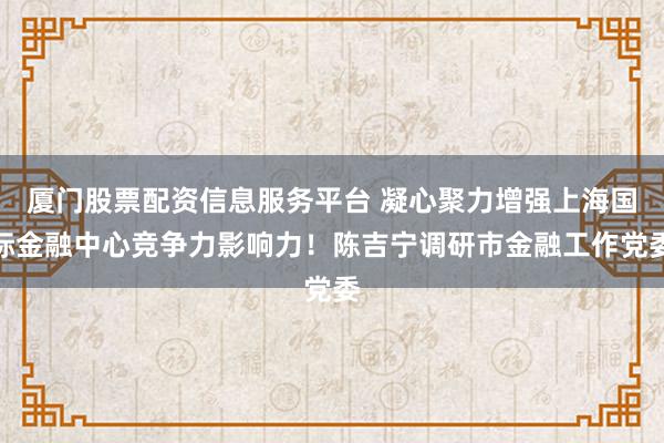厦门股票配资信息服务平台 凝心聚力增强上海国际金融中心竞争力影响力！陈吉宁调研市金融工作党委