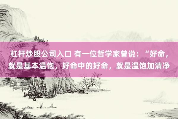 杠杆炒股公司入口 有一位哲学家曾说：“好命，就是基本温饱，好命中的好命，就是温饱加清净