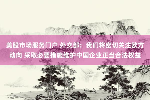 美股市场服务门户 外交部：我们将密切关注欧方动向 采取必要措施维护中国企业正当合法权益