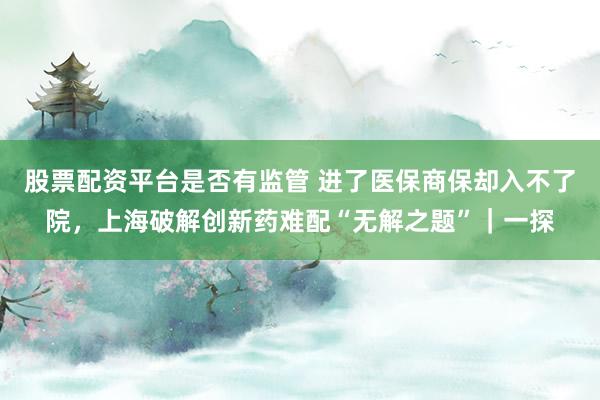 股票配资平台是否有监管 进了医保商保却入不了院，上海破解创新药难配“无解之题”｜一探