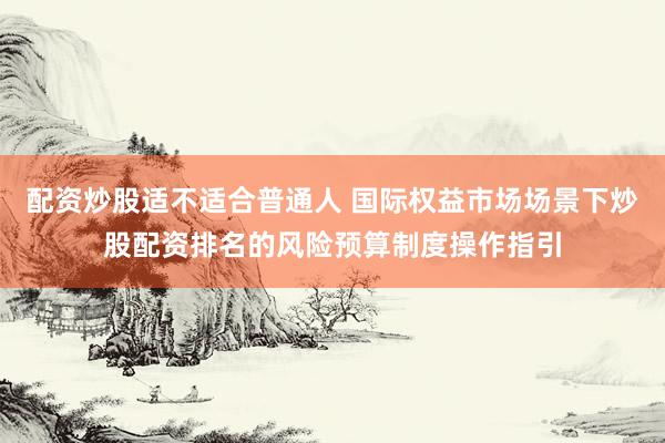 配资炒股适不适合普通人 国际权益市场场景下炒股配资排名的风险预算制度操作指引
