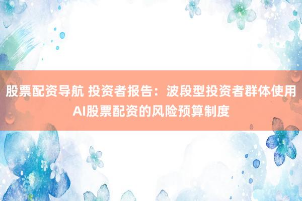 股票配资导航 投资者报告：波段型投资者群体使用AI股票配资的风险预算制度