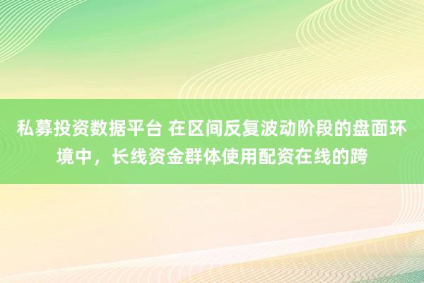 私募投资数据平台 在区间反复波动阶段的盘面环境中，长线资金群体使用配资在线的跨