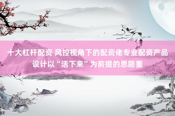 十大杠杆配资 风控视角下的配资佬专业配资产品设计以“活下来”为前提的思路重