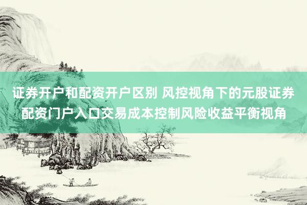 证券开户和配资开户区别 风控视角下的元股证券配资门户入口交易成本控制风险收益平衡视角