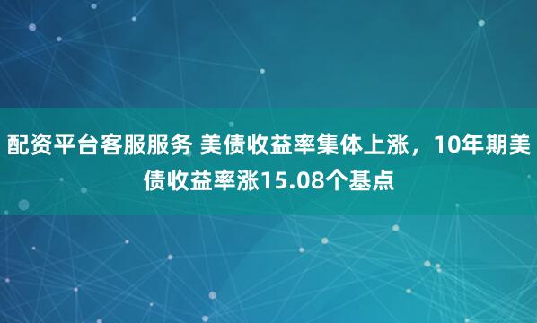 配资平台客服服务 美债收益率集体上涨，10年期美债收益率涨15.08个基点