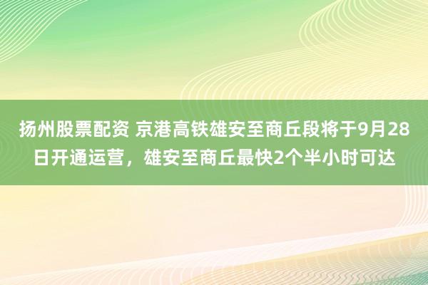 扬州股票配资 京港高铁雄安至商丘段将于9月28日开通运营，雄安至商丘最快2个半小时可达