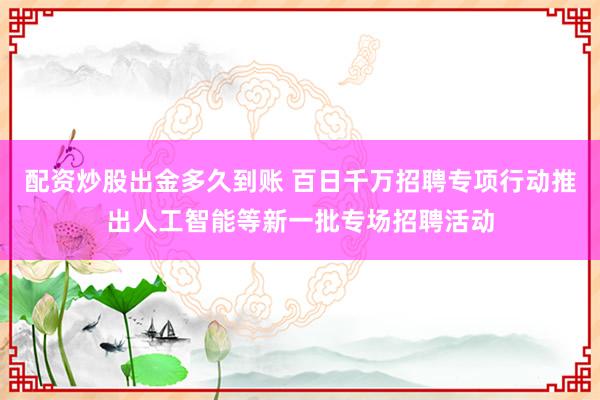 配资炒股出金多久到账 百日千万招聘专项行动推出人工智能等新一批专场招聘活动