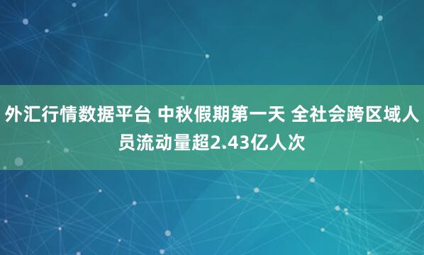 外汇行情数据平台 中秋假期第一天 全社会跨区域人员流动量超2.43亿人次