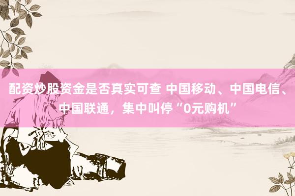 配资炒股资金是否真实可查 中国移动、中国电信、中国联通，集中叫停“0元购机”