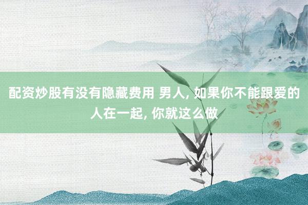 配资炒股有没有隐藏费用 男人, 如果你不能跟爱的人在一起, 你就这么做