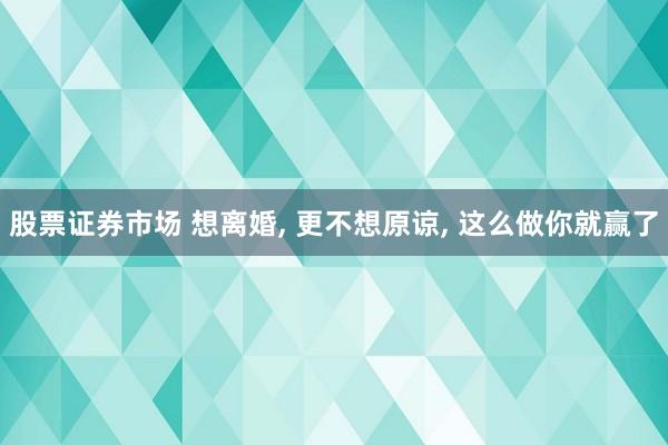 股票证券市场 想离婚, 更不想原谅, 这么做你就赢了