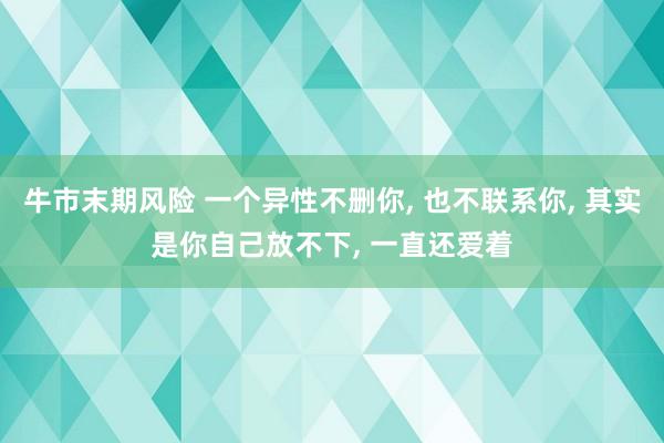 牛市末期风险 一个异性不删你, 也不联系你, 其实是你自己放不下, 一直还爱着