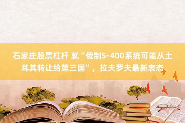 石家庄股票杠杆 就“俄制S-400系统可能从土耳其转让给第三国”，拉夫罗夫最新表态