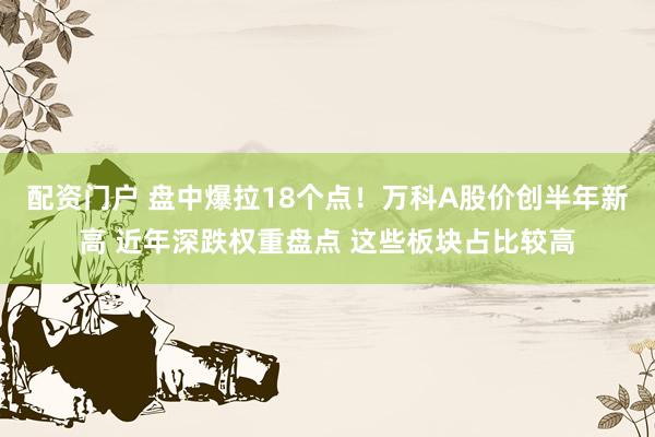 配资门户 盘中爆拉18个点！万科A股价创半年新高 近年深跌权重盘点 这些板块占比较高