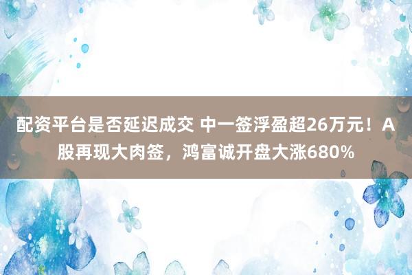 配资平台是否延迟成交 中一签浮盈超26万元！A股再现大肉签，鸿富诚开盘大涨680%