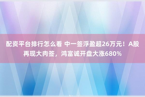 配资平台排行怎么看 中一签浮盈超26万元！A股再现大肉签，鸿富诚开盘大涨680%