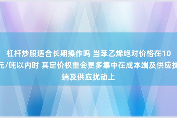杠杆炒股适合长期操作吗 当苯乙烯绝对价格在10000元/吨以内时 其定价权重会更多集中在成本端及供应扰动上