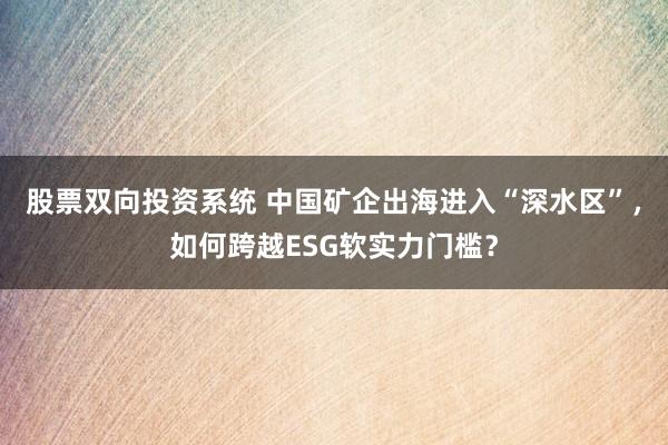 股票双向投资系统 中国矿企出海进入“深水区”,如何跨越ESG软实力门槛?