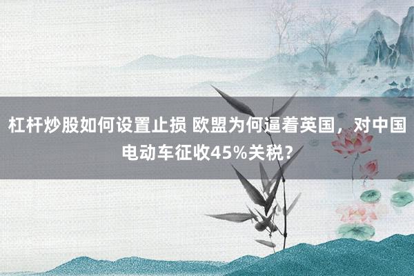 杠杆炒股如何设置止损 欧盟为何逼着英国，对中国电动车征收45%关税？