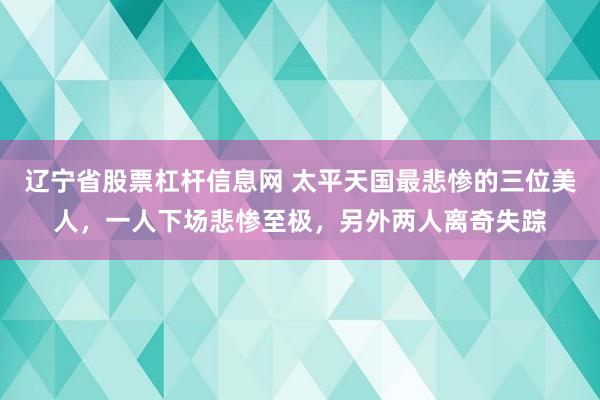 辽宁省股票杠杆信息网 太平天国最悲惨的三位美人,一人下场悲惨至极,另外两人离奇失踪