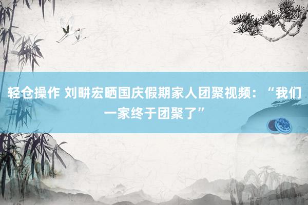 轻仓操作 刘畊宏晒国庆假期家人团聚视频：“我们一家终于团聚了”