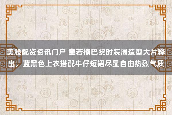 美股配资资讯门户 章若楠巴黎时装周造型大片释出，蓝黑色上衣搭配牛仔短裙尽显自由热烈气质