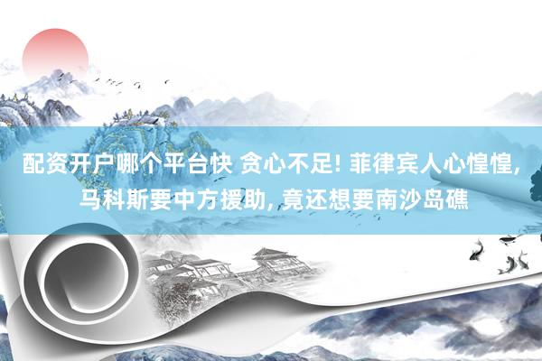 配资开户哪个平台快 贪心不足! 菲律宾人心惶惶, 马科斯要中方援助, 竟还想要南沙岛礁