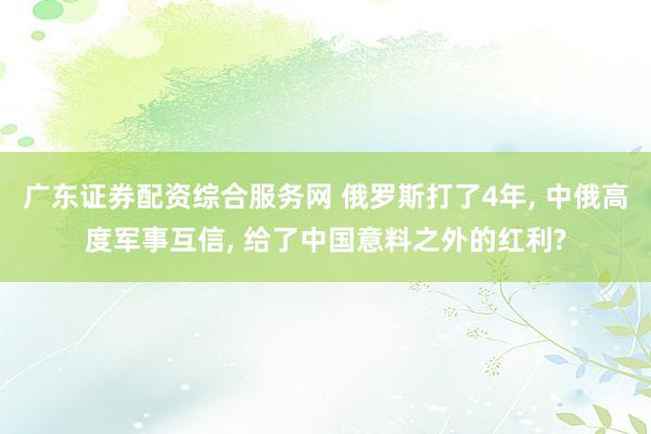 广东证券配资综合服务网 俄罗斯打了4年, 中俄高度军事互信, 给了中国意料之外的红利?