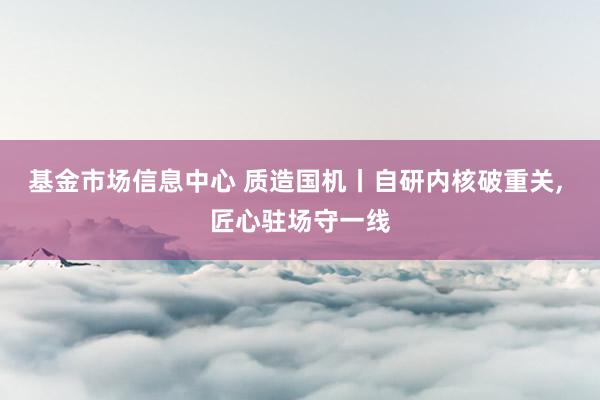 基金市场信息中心 质造国机丨自研内核破重关, 匠心驻场守一线